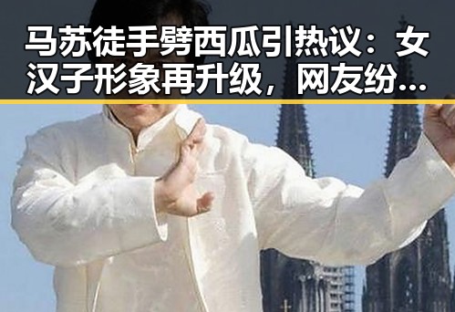 马苏徒手劈西瓜引热议：女汉子形象再升级，网友纷纷惊呼“太猛了”